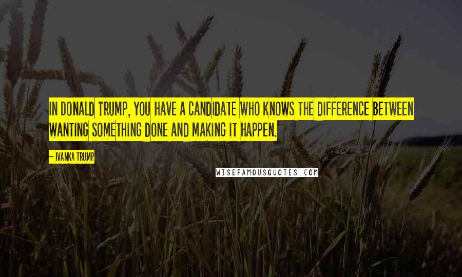 Ivanka Trump Quotes: In Donald Trump, you have a candidate who knows the difference between wanting something done and making it happen.