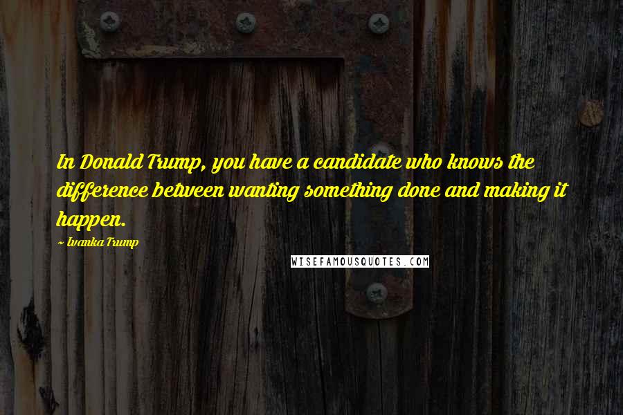 Ivanka Trump Quotes: In Donald Trump, you have a candidate who knows the difference between wanting something done and making it happen.