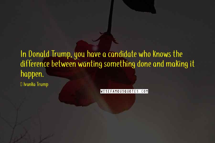 Ivanka Trump Quotes: In Donald Trump, you have a candidate who knows the difference between wanting something done and making it happen.