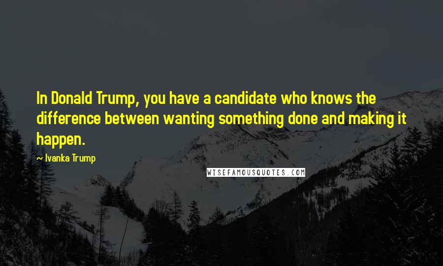 Ivanka Trump Quotes: In Donald Trump, you have a candidate who knows the difference between wanting something done and making it happen.