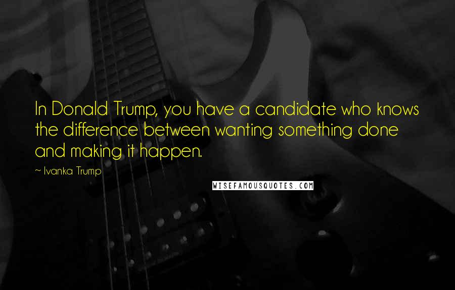 Ivanka Trump Quotes: In Donald Trump, you have a candidate who knows the difference between wanting something done and making it happen.