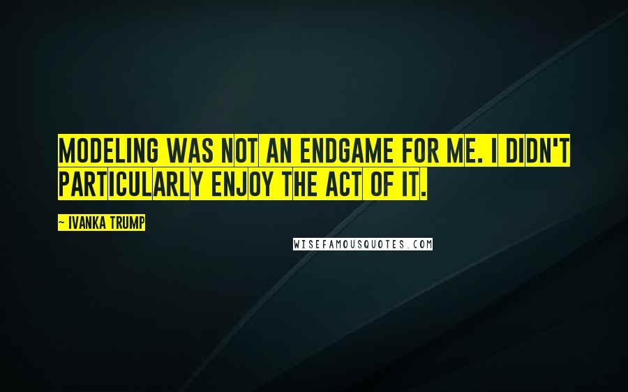 Ivanka Trump Quotes: Modeling was not an endgame for me. I didn't particularly enjoy the act of it.