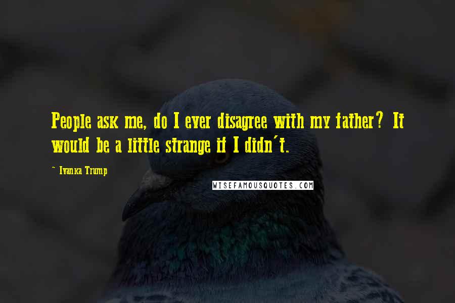 Ivanka Trump Quotes: People ask me, do I ever disagree with my father? It would be a little strange if I didn't.
