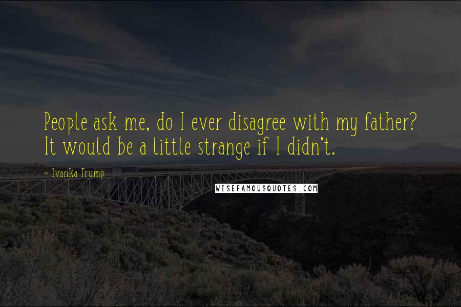 Ivanka Trump Quotes: People ask me, do I ever disagree with my father? It would be a little strange if I didn't.