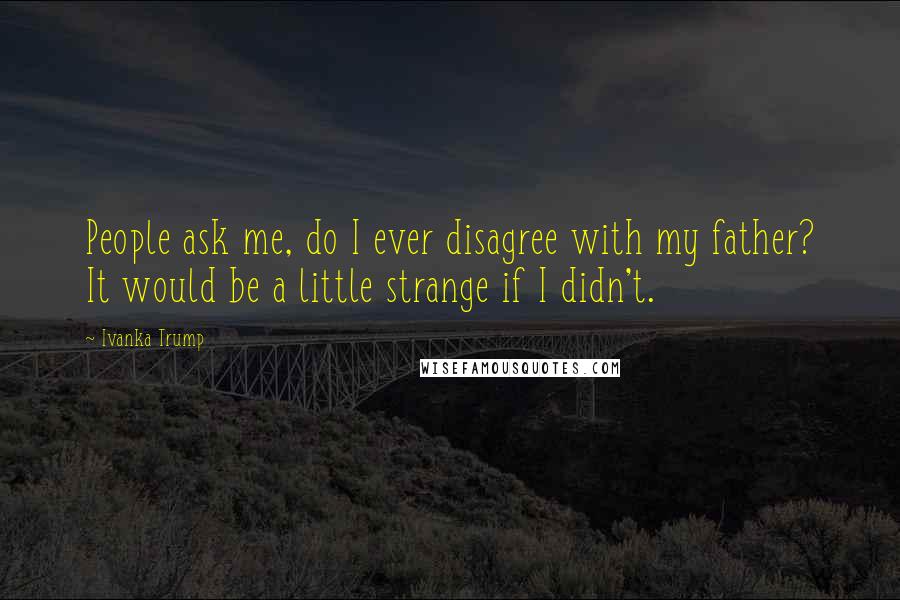 Ivanka Trump Quotes: People ask me, do I ever disagree with my father? It would be a little strange if I didn't.