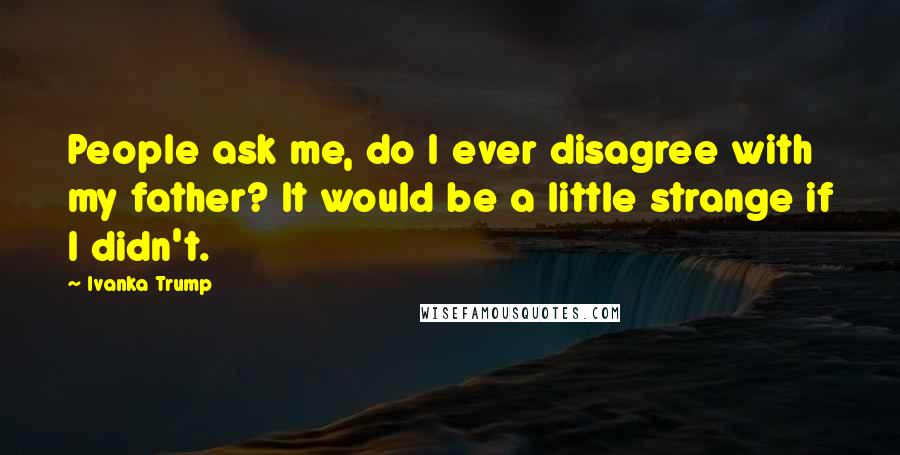 Ivanka Trump Quotes: People ask me, do I ever disagree with my father? It would be a little strange if I didn't.