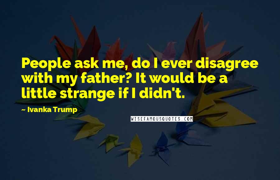 Ivanka Trump Quotes: People ask me, do I ever disagree with my father? It would be a little strange if I didn't.