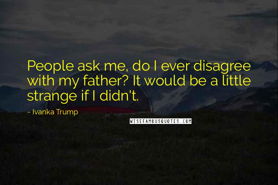 Ivanka Trump Quotes: People ask me, do I ever disagree with my father? It would be a little strange if I didn't.