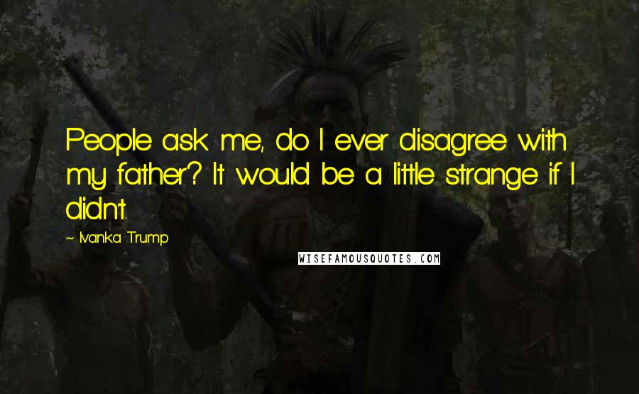 Ivanka Trump Quotes: People ask me, do I ever disagree with my father? It would be a little strange if I didn't.