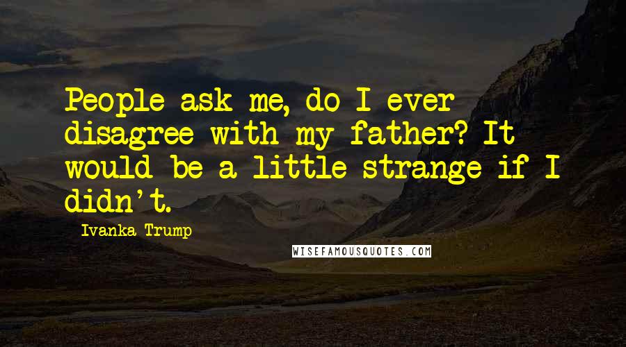 Ivanka Trump Quotes: People ask me, do I ever disagree with my father? It would be a little strange if I didn't.