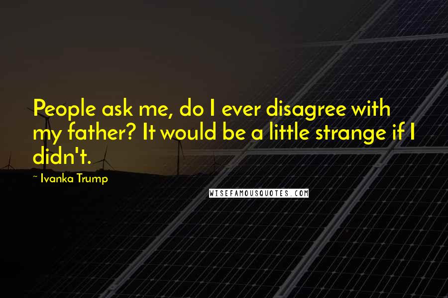 Ivanka Trump Quotes: People ask me, do I ever disagree with my father? It would be a little strange if I didn't.