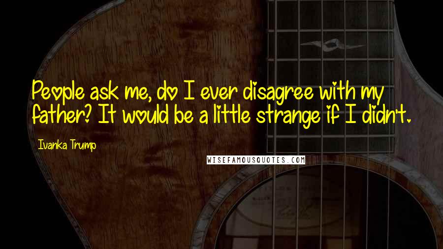 Ivanka Trump Quotes: People ask me, do I ever disagree with my father? It would be a little strange if I didn't.