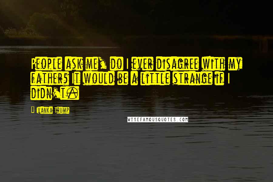 Ivanka Trump Quotes: People ask me, do I ever disagree with my father? It would be a little strange if I didn't.