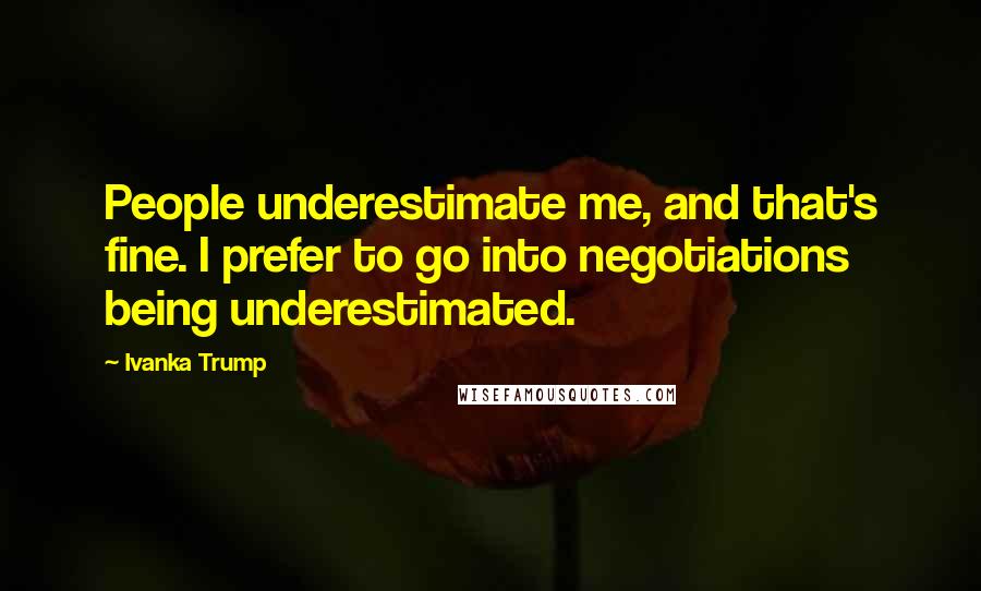 Ivanka Trump Quotes: People underestimate me, and that's fine. I prefer to go into negotiations being underestimated.