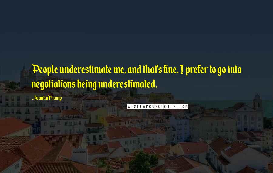 Ivanka Trump Quotes: People underestimate me, and that's fine. I prefer to go into negotiations being underestimated.