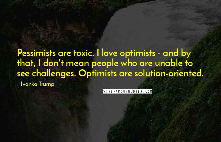 Ivanka Trump Quotes: Pessimists are toxic. I love optimists - and by that, I don't mean people who are unable to see challenges. Optimists are solution-oriented.