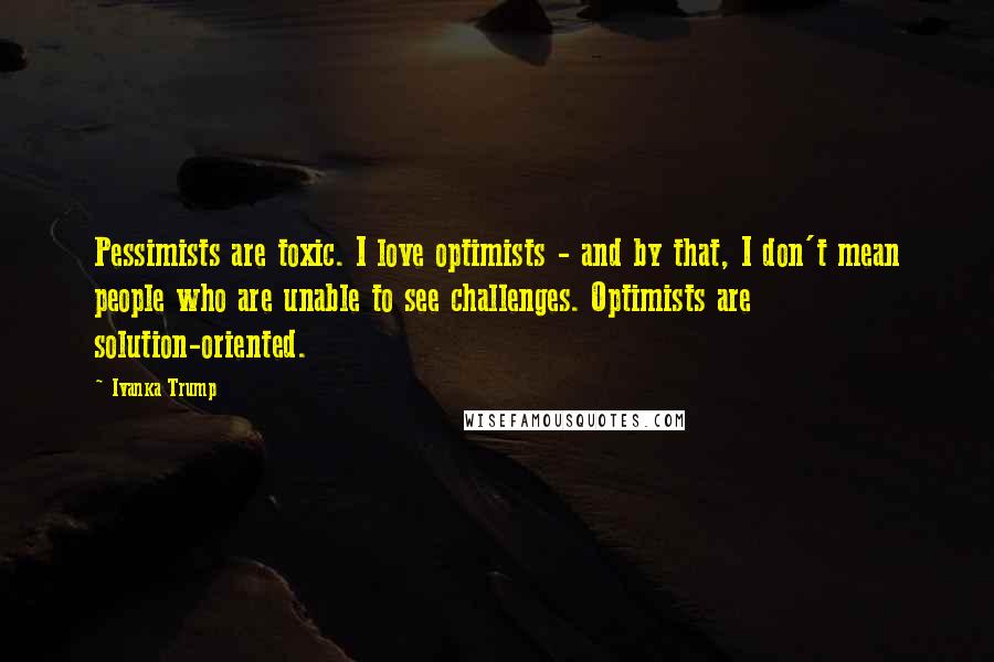 Ivanka Trump Quotes: Pessimists are toxic. I love optimists - and by that, I don't mean people who are unable to see challenges. Optimists are solution-oriented.