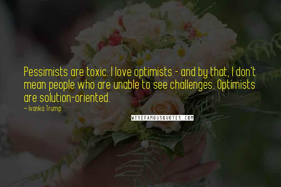 Ivanka Trump Quotes: Pessimists are toxic. I love optimists - and by that, I don't mean people who are unable to see challenges. Optimists are solution-oriented.