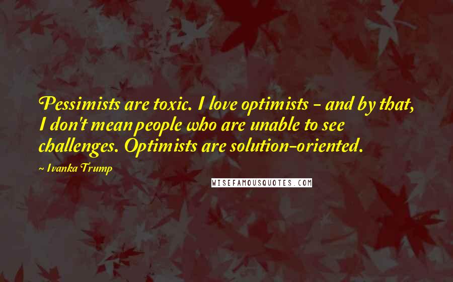 Ivanka Trump Quotes: Pessimists are toxic. I love optimists - and by that, I don't mean people who are unable to see challenges. Optimists are solution-oriented.