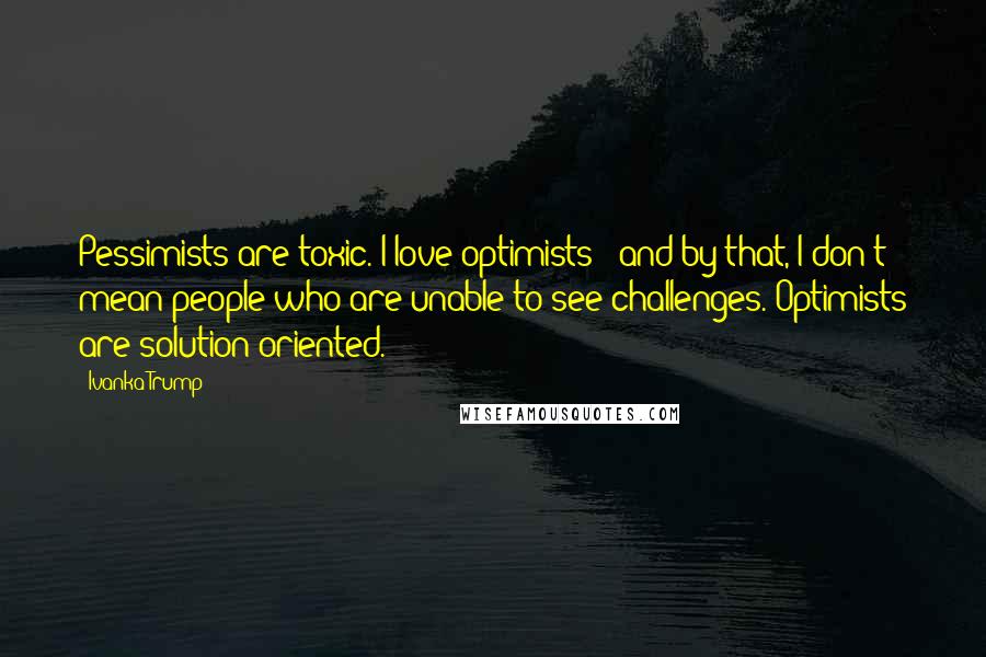 Ivanka Trump Quotes: Pessimists are toxic. I love optimists - and by that, I don't mean people who are unable to see challenges. Optimists are solution-oriented.