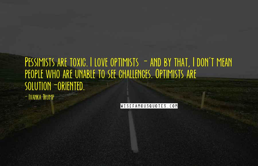 Ivanka Trump Quotes: Pessimists are toxic. I love optimists - and by that, I don't mean people who are unable to see challenges. Optimists are solution-oriented.