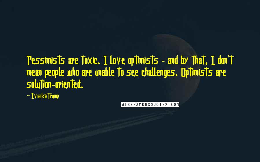 Ivanka Trump Quotes: Pessimists are toxic. I love optimists - and by that, I don't mean people who are unable to see challenges. Optimists are solution-oriented.