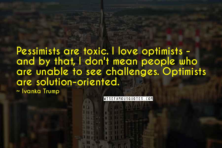 Ivanka Trump Quotes: Pessimists are toxic. I love optimists - and by that, I don't mean people who are unable to see challenges. Optimists are solution-oriented.