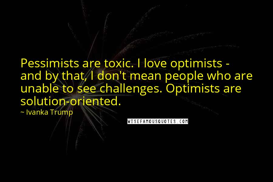 Ivanka Trump Quotes: Pessimists are toxic. I love optimists - and by that, I don't mean people who are unable to see challenges. Optimists are solution-oriented.