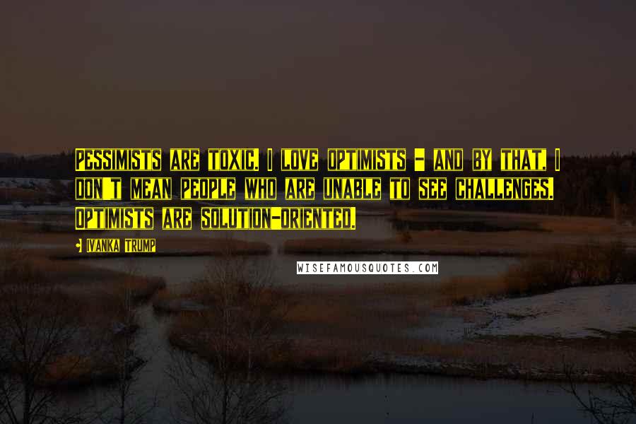 Ivanka Trump Quotes: Pessimists are toxic. I love optimists - and by that, I don't mean people who are unable to see challenges. Optimists are solution-oriented.