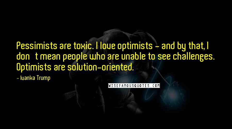 Ivanka Trump Quotes: Pessimists are toxic. I love optimists - and by that, I don't mean people who are unable to see challenges. Optimists are solution-oriented.