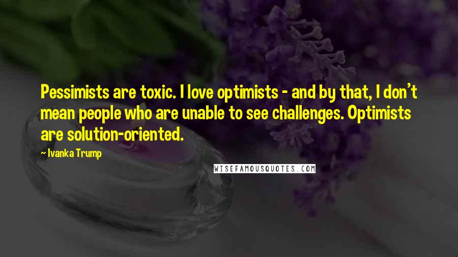 Ivanka Trump Quotes: Pessimists are toxic. I love optimists - and by that, I don't mean people who are unable to see challenges. Optimists are solution-oriented.