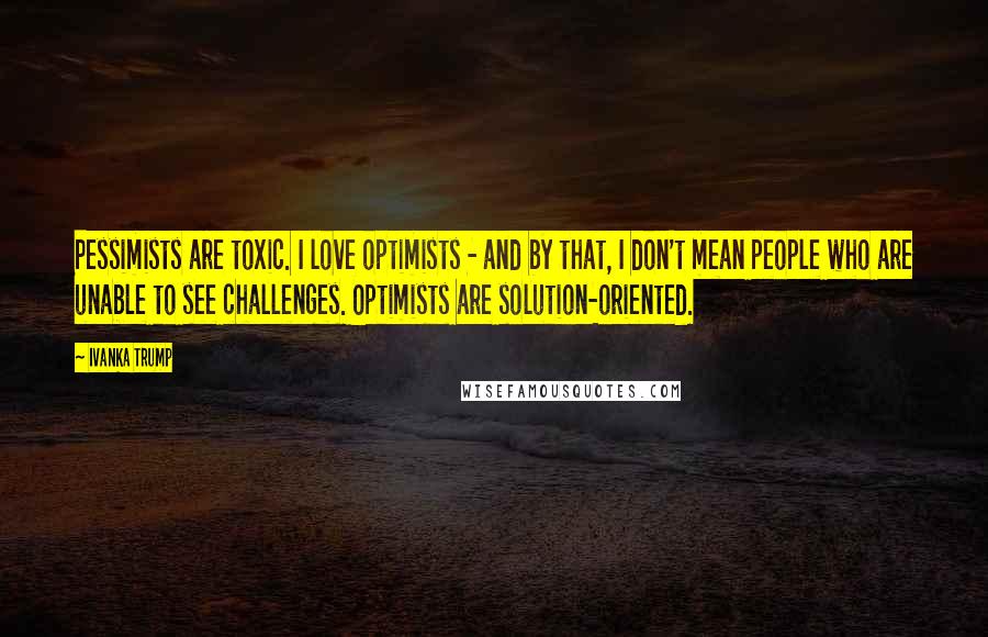 Ivanka Trump Quotes: Pessimists are toxic. I love optimists - and by that, I don't mean people who are unable to see challenges. Optimists are solution-oriented.