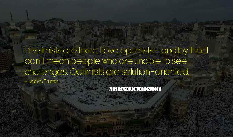 Ivanka Trump Quotes: Pessimists are toxic. I love optimists - and by that, I don't mean people who are unable to see challenges. Optimists are solution-oriented.