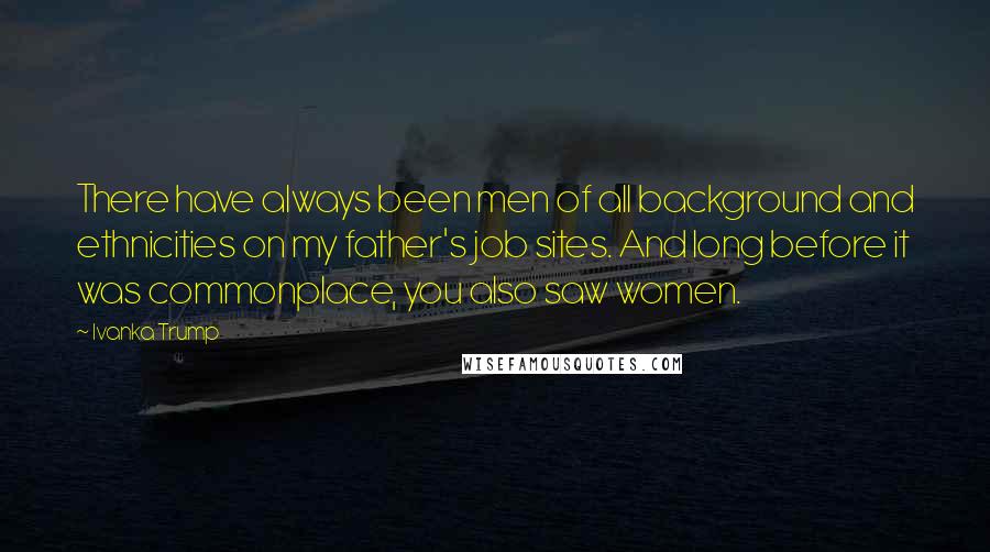 Ivanka Trump Quotes: There have always been men of all background and ethnicities on my father's job sites. And long before it was commonplace, you also saw women.