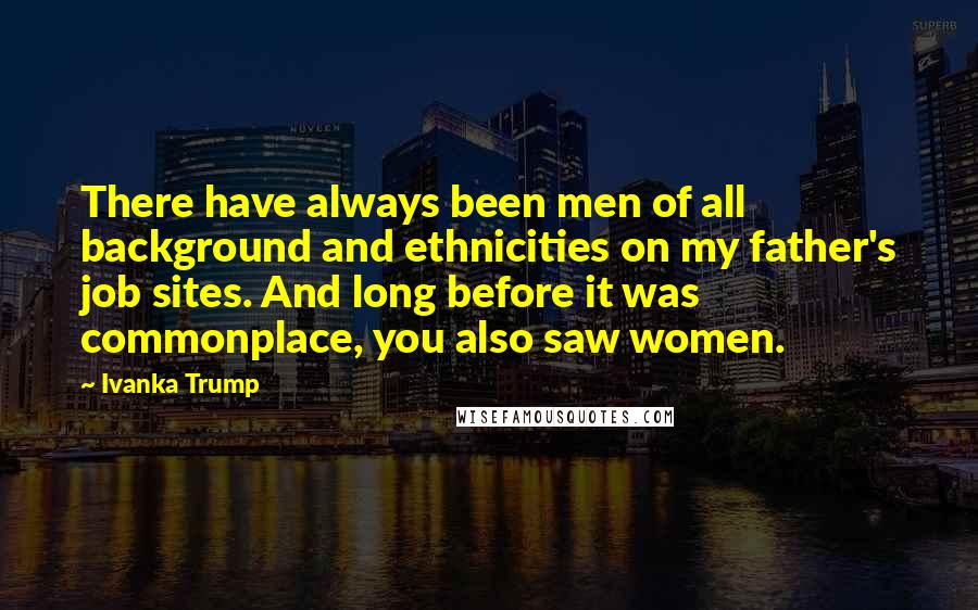 Ivanka Trump Quotes: There have always been men of all background and ethnicities on my father's job sites. And long before it was commonplace, you also saw women.
