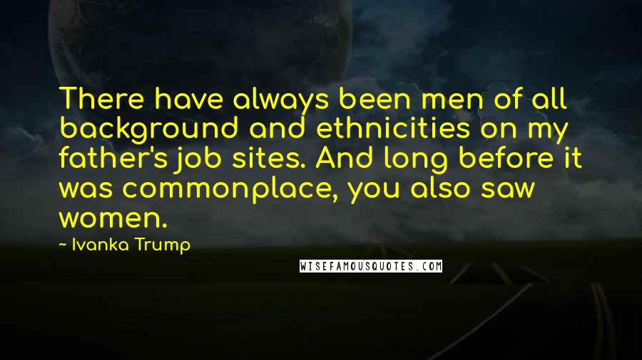 Ivanka Trump Quotes: There have always been men of all background and ethnicities on my father's job sites. And long before it was commonplace, you also saw women.