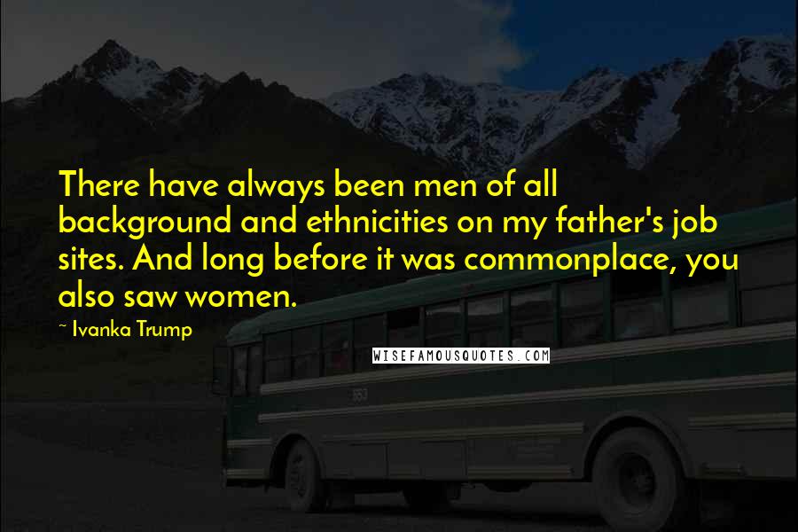 Ivanka Trump Quotes: There have always been men of all background and ethnicities on my father's job sites. And long before it was commonplace, you also saw women.