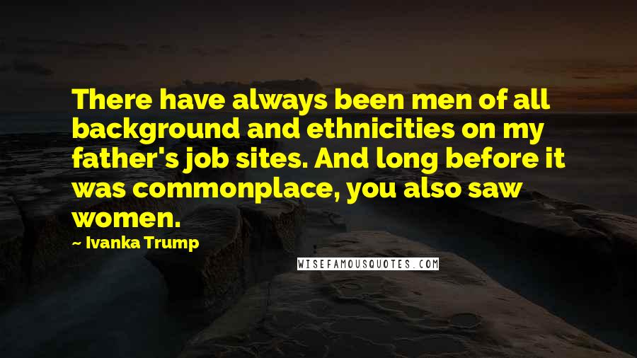 Ivanka Trump Quotes: There have always been men of all background and ethnicities on my father's job sites. And long before it was commonplace, you also saw women.