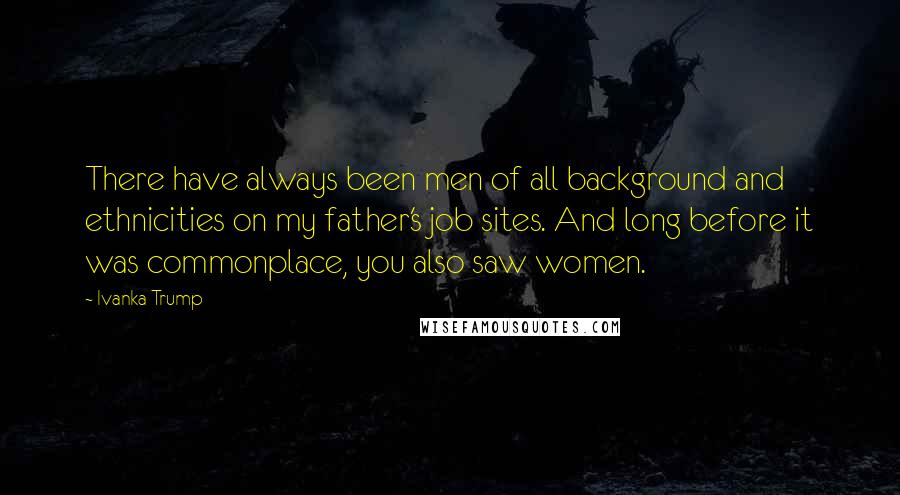 Ivanka Trump Quotes: There have always been men of all background and ethnicities on my father's job sites. And long before it was commonplace, you also saw women.