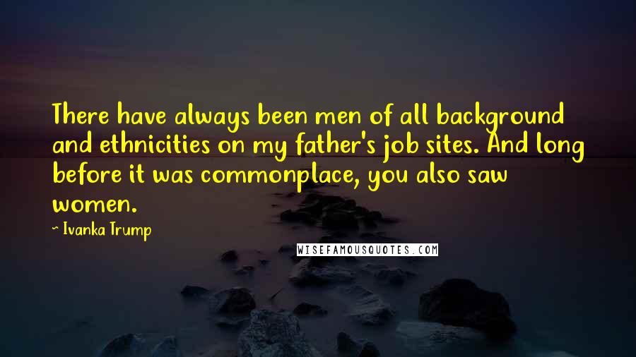 Ivanka Trump Quotes: There have always been men of all background and ethnicities on my father's job sites. And long before it was commonplace, you also saw women.