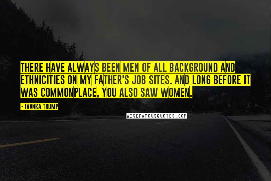 Ivanka Trump Quotes: There have always been men of all background and ethnicities on my father's job sites. And long before it was commonplace, you also saw women.
