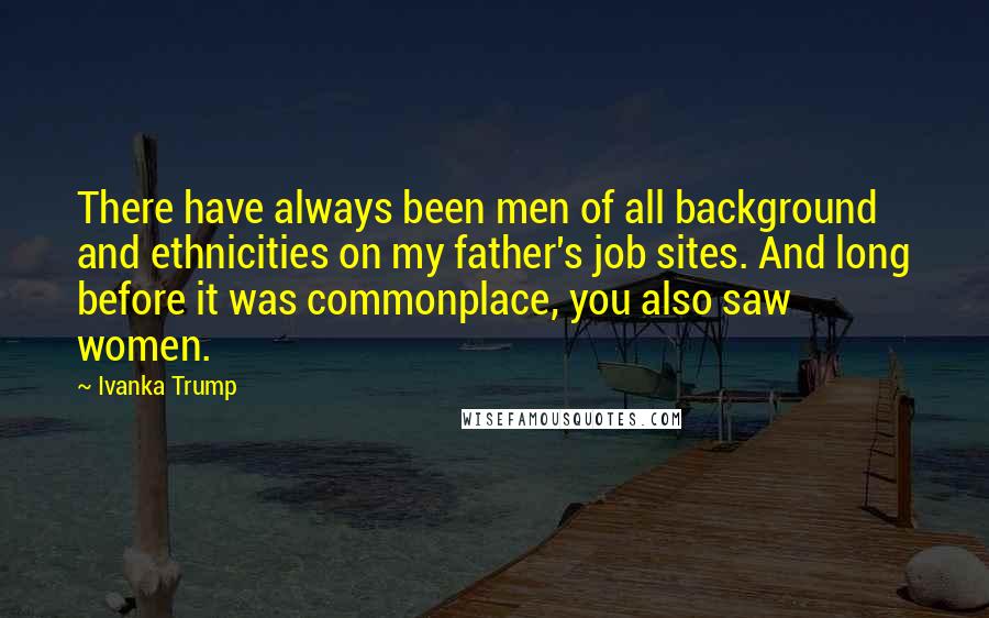 Ivanka Trump Quotes: There have always been men of all background and ethnicities on my father's job sites. And long before it was commonplace, you also saw women.