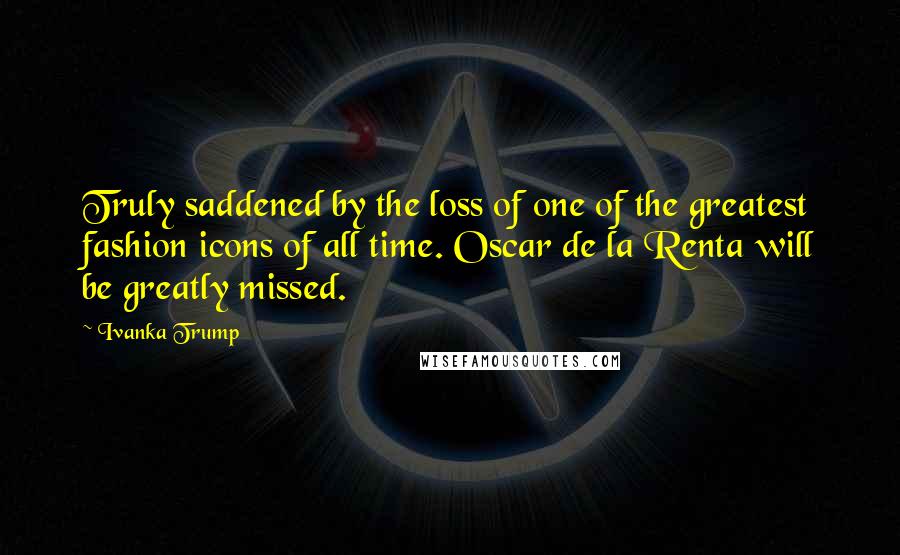 Ivanka Trump Quotes: Truly saddened by the loss of one of the greatest fashion icons of all time. Oscar de la Renta will be greatly missed.