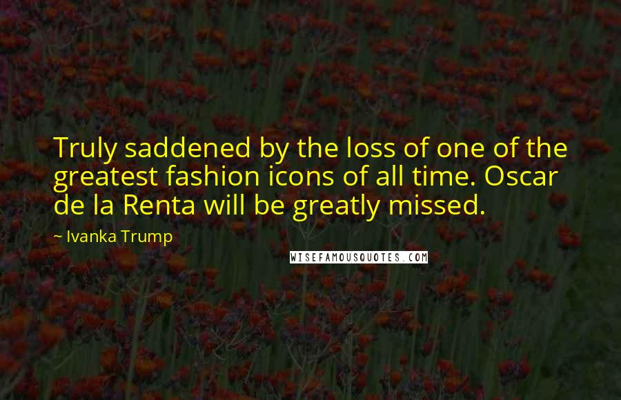 Ivanka Trump Quotes: Truly saddened by the loss of one of the greatest fashion icons of all time. Oscar de la Renta will be greatly missed.