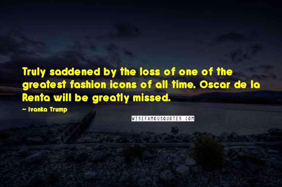 Ivanka Trump Quotes: Truly saddened by the loss of one of the greatest fashion icons of all time. Oscar de la Renta will be greatly missed.