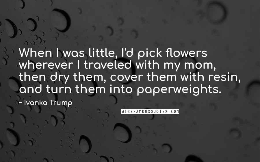 Ivanka Trump Quotes: When I was little, I'd pick flowers wherever I traveled with my mom, then dry them, cover them with resin, and turn them into paperweights.
