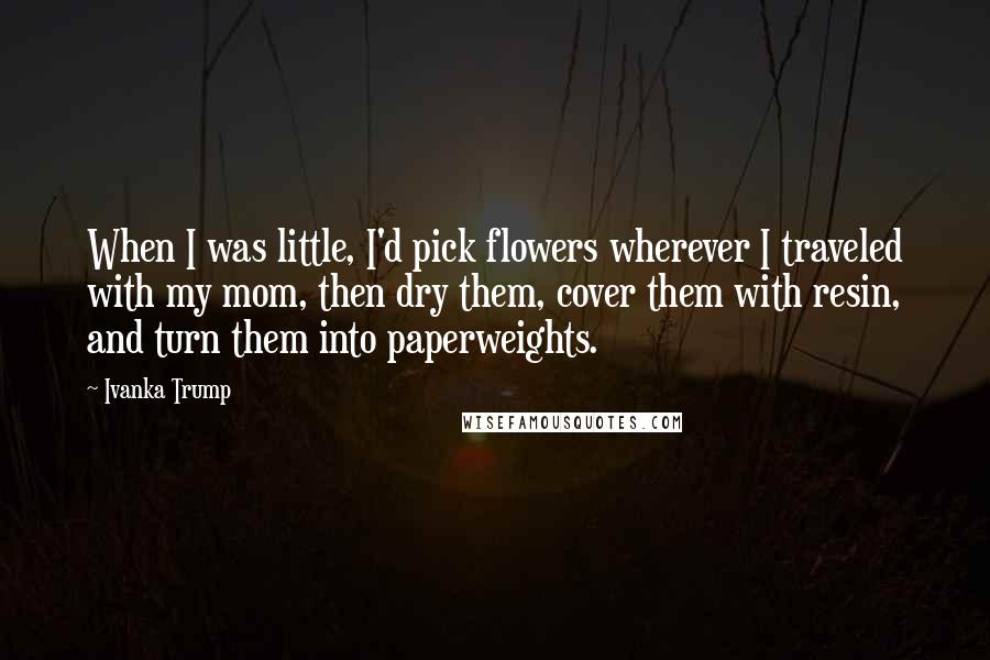 Ivanka Trump Quotes: When I was little, I'd pick flowers wherever I traveled with my mom, then dry them, cover them with resin, and turn them into paperweights.