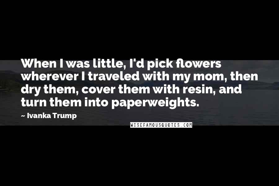Ivanka Trump Quotes: When I was little, I'd pick flowers wherever I traveled with my mom, then dry them, cover them with resin, and turn them into paperweights.