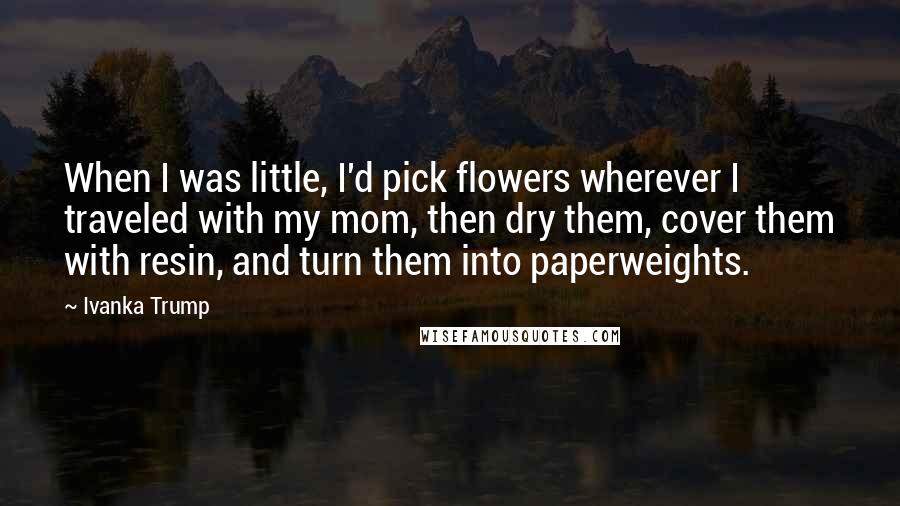 Ivanka Trump Quotes: When I was little, I'd pick flowers wherever I traveled with my mom, then dry them, cover them with resin, and turn them into paperweights.