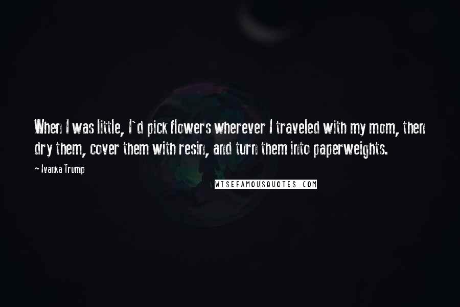 Ivanka Trump Quotes: When I was little, I'd pick flowers wherever I traveled with my mom, then dry them, cover them with resin, and turn them into paperweights.
